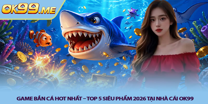 Game bắn cá hot nhất – Top 5 siêu phẩm 2026 tại nhà cái OK99