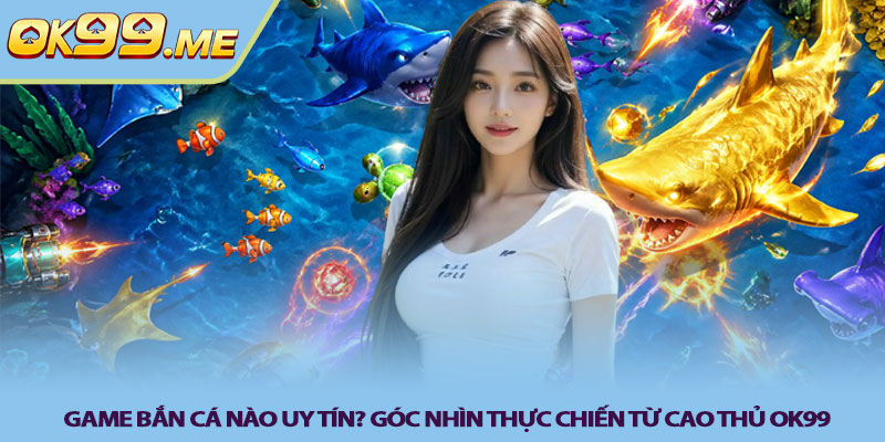 Game bắn cá nào uy tín? Góc nhìn thực chiến từ cao thủ OK99