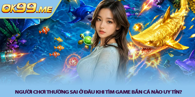 Người chơi thường sai ở đâu khi tìm game bắn cá nào uy tín?