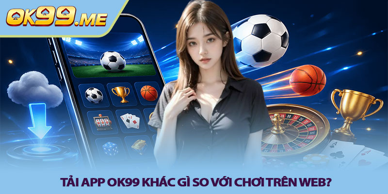 Tải app OK99 khác gì so với chơi trên web?