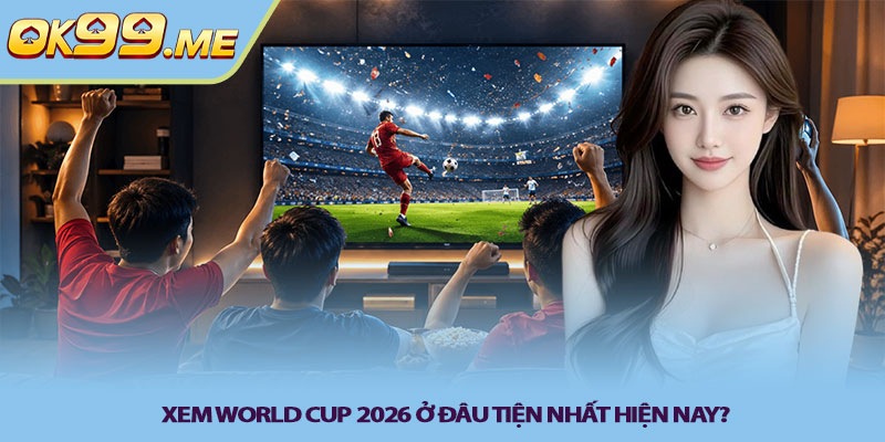 Xem World Cup 2026 ở đâu tiện nhất hiện nay?